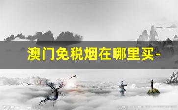 澳门免税烟在哪里买-澳门免税店的烟为啥便宜