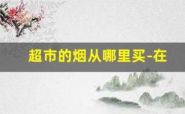 超市的烟从哪里买-在哪能看见超市售卖的烟