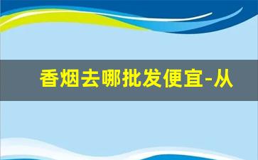 香烟去哪批发便宜-从哪里可以批发到各种香烟