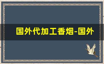国外代加工香烟-国外哪些地方的香烟可以私人生产