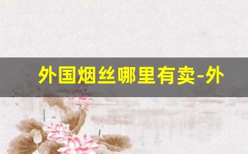外国烟丝哪里有卖-外国烟丝在国内哪里有卖的