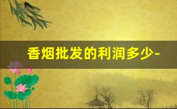 香烟批发的利润多少-香烟批发在哪里便宜