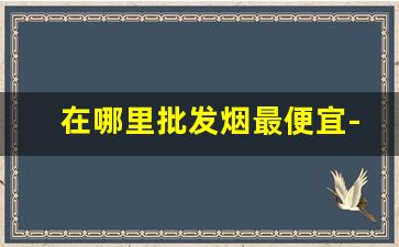 在哪里批发烟最便宜-烟找什么批发比较便宜