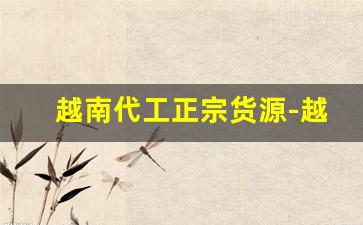 越南代工正宗货源-越南代加工的牌子有哪些