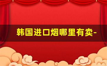 韩国进口烟哪里有卖-上海哪里有卖韩国进口烟的