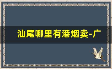 汕尾哪里有港烟卖-广东汕尾什么烟最畅销