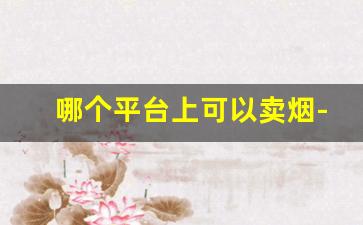 哪个平台上可以卖烟-个人哪个平台可以交易烟