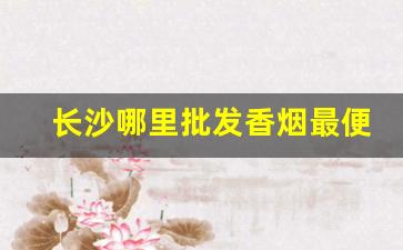 长沙哪里批发香烟最便宜-长沙正版烟批发