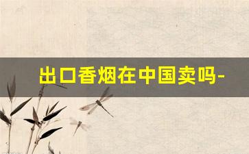 出口香烟在中国卖吗-出口的香烟为什么比中国卖得便宜