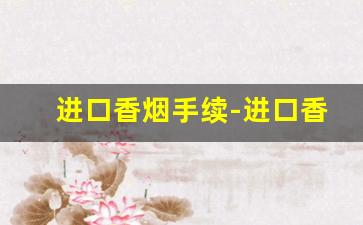进口香烟手续-进口香烟需要什么手续和费用