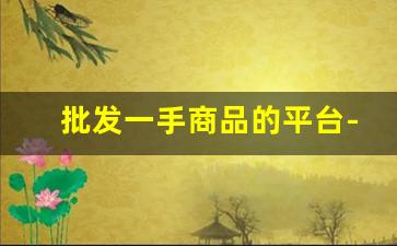 批发一手商品的平台-所有产品一手货源线上批发市场