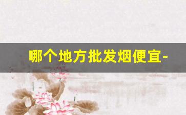 哪个地方批发烟便宜-全国便宜烟批发