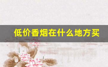 低价香烟在什么地方买-香烟哪里卖的比较真