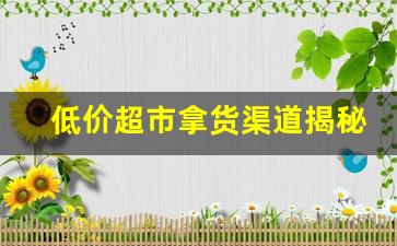 低价超市拿货渠道揭秘-超市拿货渠道是不是很便宜