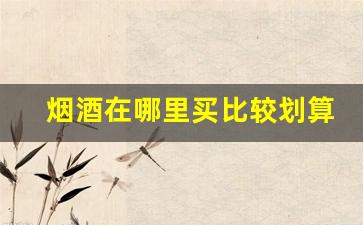烟酒在哪里买比较划算-哪里买的烟酒靠谱