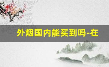 外烟国内能买到吗-在中国如何购买正品外烟