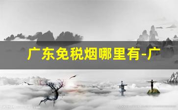 广东免税烟哪里有-广州免税烟哪里有卖的