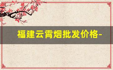 福建云霄烟批发价格-云霄烟官网价格表一览表