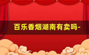 百乐香烟湖南有卖吗-百乐香烟哪个地方有卖的