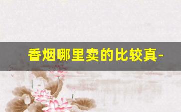 香烟哪里卖的比较真-香烟哪里卖的最便宜又正宗