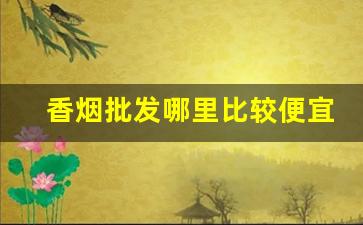 香烟批发哪里比较便宜-香烟哪里卖的最便宜