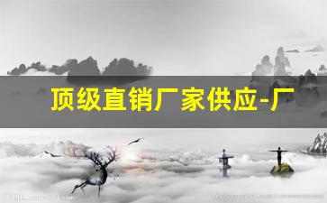 顶级直销厂家供应-厂家直销的最佳价格