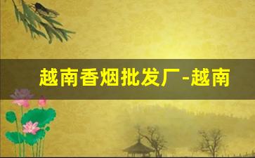越南香烟批发厂-越南烟一手批发东兴店