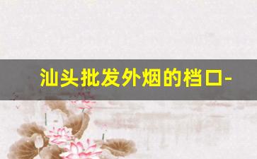 汕头批发外烟的档口-汕头哪里买烟最正