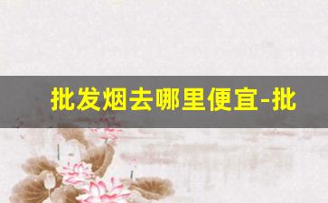批发烟去哪里便宜-批发烟在哪里批发优惠