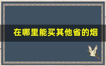 在哪里能买其他省的烟-怎么可以买到外省的烟