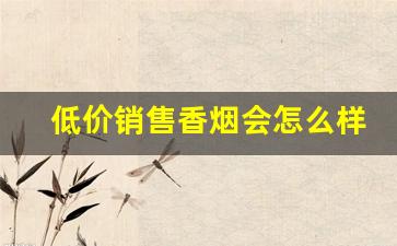 低价销售香烟会怎么样-高档香烟赔钱卖