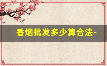 香烟批发多少算合法-16的香烟卖18合法吗