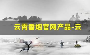 云霄香烟官网产品-云霄香烟是哪里的品牌