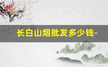 长白山烟批发多少钱-长白山细烟厂家多少钱一条