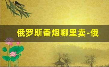 俄罗斯香烟哪里卖-俄罗斯有什么地方可以买到香烟