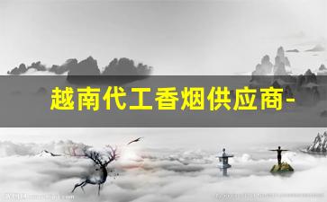越南代工香烟供应商-越南代工香烟哪里最便宜