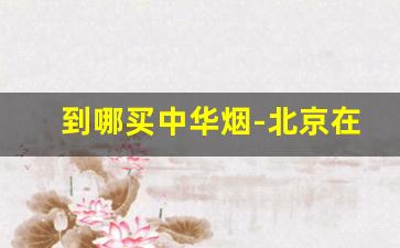 到哪买中华烟-北京在哪里买中华烟正品