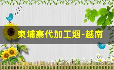 柬埔寨代加工烟-越南有代加工中国香烟的工厂吗