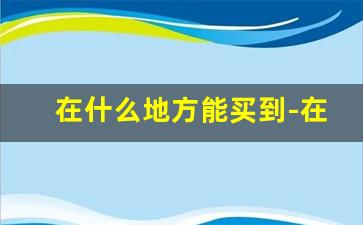 在什么地方能买到-在哪里买比较容易买到