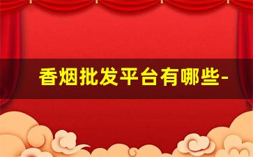 香烟批发平台有哪些-烟批发平台有哪些