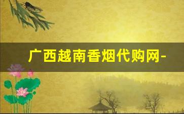 广西越南香烟代购网-越南华人超市香烟价格