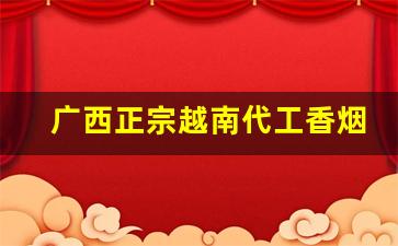 广西正宗越南代工香烟-越南代工香烟质量怎么样