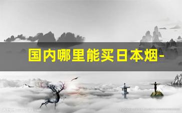 国内哪里能买日本烟-日本有啥国内买不到的烟