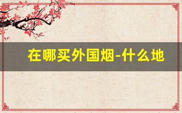 在哪买外国烟-什么地方能买到国外烟