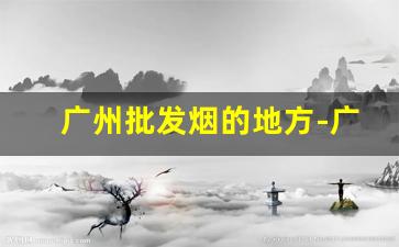 广州批发烟的地方-广州哪里有卖各种烟的地方
