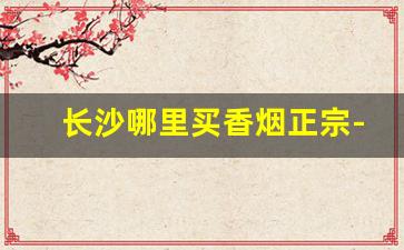 长沙哪里买香烟正宗-长沙在哪里买烟实惠