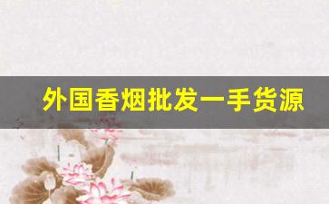 外国香烟批发一手货源-国际香烟中国哪里有卖
