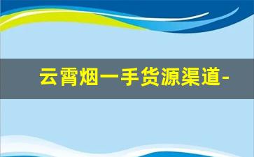 云霄烟一手货源渠道-云霄烟交易市场