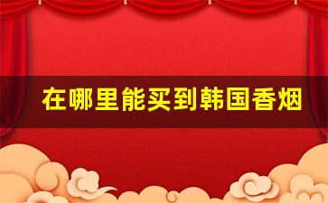 在哪里能买到韩国香烟-中国哪里卖韩国香烟