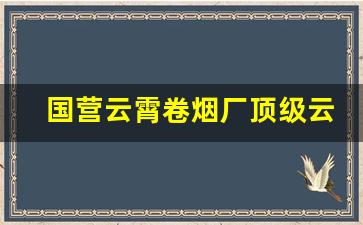 国营云霄卷烟厂顶级云霄香烟一手货源2022-云霄卷烟厂最有名的品牌香烟